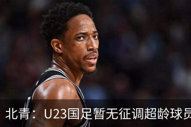 北青：U23国足暂无征调超龄球员计划，不排除以全适龄参加亚运会